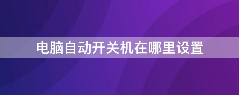 电脑自动开关机在哪里设置 笔记本电脑自动开关机在哪里设置