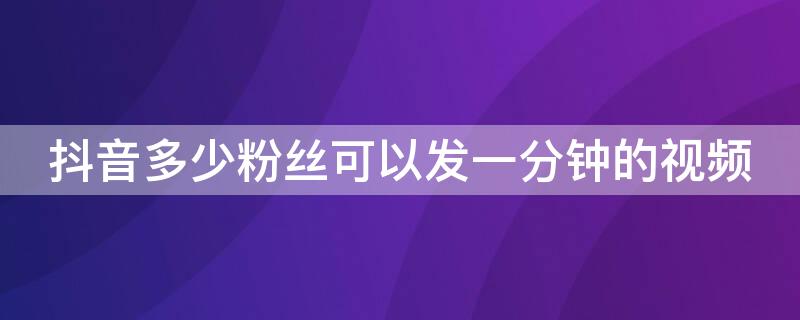 抖音多少粉絲可以發(fā)一分鐘的視頻 抖音多少粉絲可以發(fā)作品