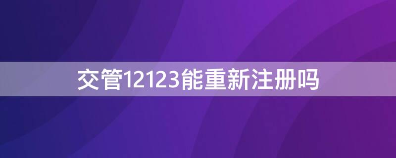 交管12123能重新注册吗（12123可以重复注册吗）