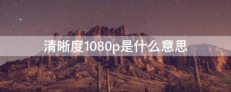 清晰度1080p是什么意思（清晰度1080p和高清哪个清楚）