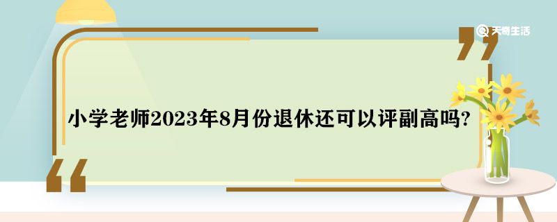 小学老师2023年8月份退休还可以评副高吗 临近退休还可以评副高吗?