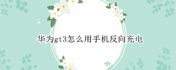 華為gt3怎么用手機反向充電 華為手機可以給華為手表gt2反向充電嗎