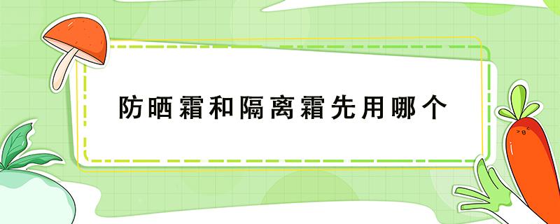 防晒霜和隔离霜先用哪个（防晒霜和粉底先用哪个比较好）