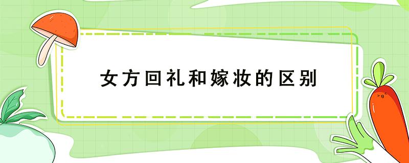 女方回礼和嫁妆的区别 女方要出嫁妆和回礼吗