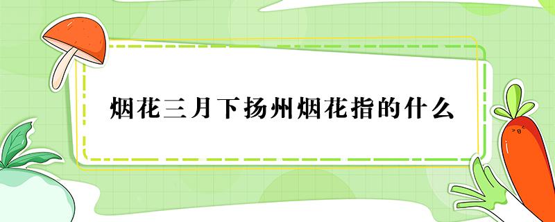 烟花三月下扬州烟花指的什么 烟花三月下扬州的烟花指的什么