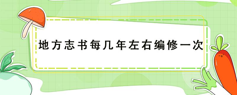 地方志书每几年左右编修一次 地方志书每几年左右编修一次五年十年20年30年