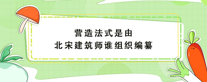 营造法式是由北宋建筑师谁组织编纂（营造法式是由北宋建筑师谁组织编纂的数学题）