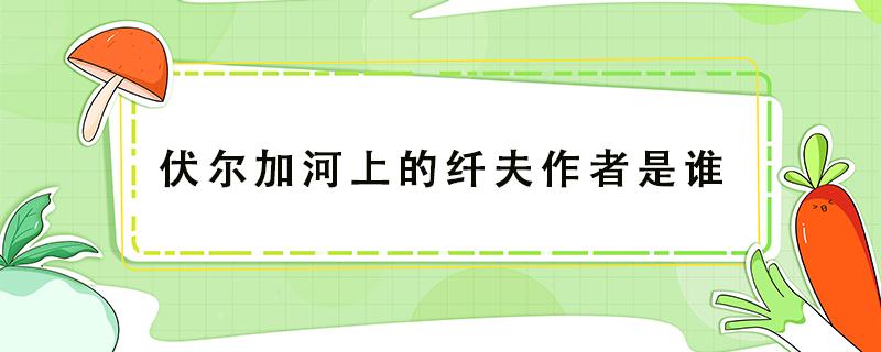 伏爾加河上的纖夫作者是誰（伏爾加河上的纖夫作者簡介）