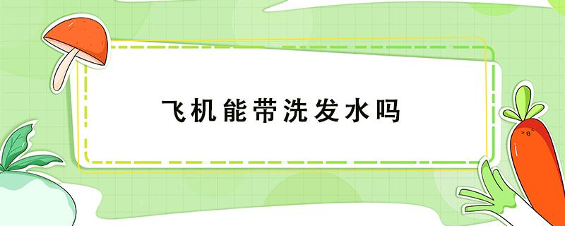 飛機(jī)能帶洗發(fā)水嗎 飛機(jī)能帶洗發(fā)水嗎500ml