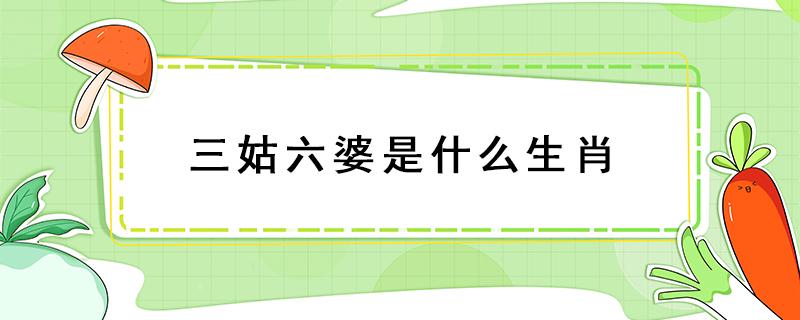 三姑六婆是什么生肖 三姑六婆是什么生肖最準(zhǔn)確