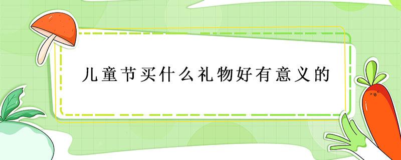 儿童节买什么礼物好有意义的 儿童节比较有意义的礼物