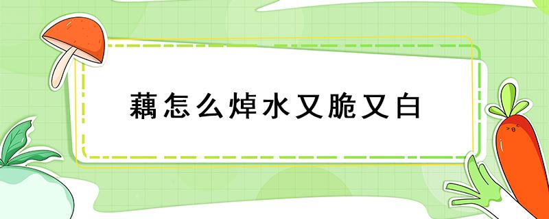 藕怎么焯水又脆又白 藕怎样处理做出来才又白又脆