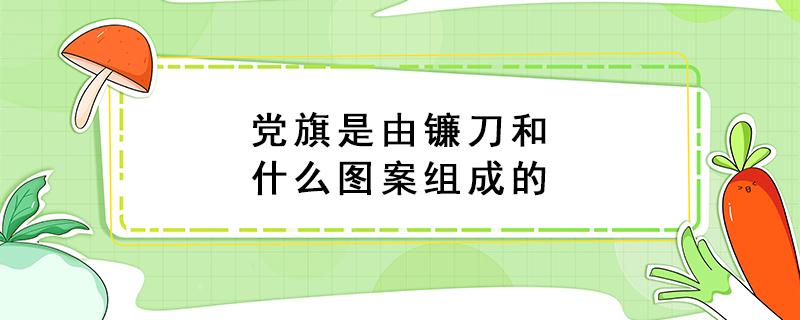 党旗是由镰刀和什么图案组成的（党旗是由镰刀和什么图案组成的图片）