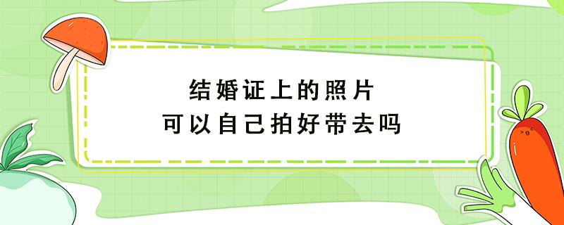 结婚证上的照片可以自己拍好带去吗（结婚照一定要穿白衬衫吗）