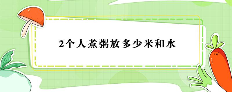 2个人煮粥放多少米和水（2个人煮粥放多少米和水要煮多久）