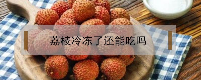 荔枝冷冻了还能吃吗 荔枝冷冻后还能吃吗