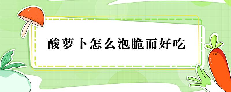 酸萝卜怎么泡脆而好吃（酸萝卜怎么泡脆而好吃视频）