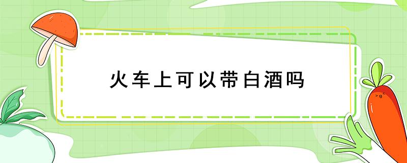 火車上可以帶白酒嗎 火車上可以帶白酒嗎可以帶幾瓶