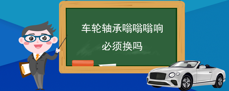 车轮轴承嗡嗡嗡响必须换吗