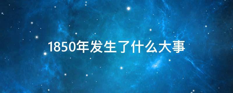 1850年发生了什么大事（1999年发生了什么重大事件）