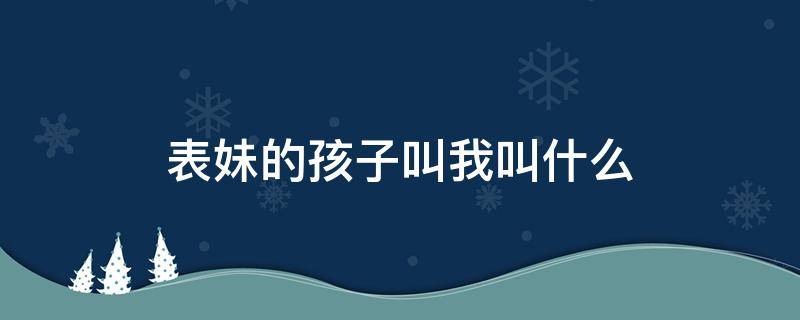 表妹的孩子叫我叫什么 表妹的孩子我應(yīng)該叫什么