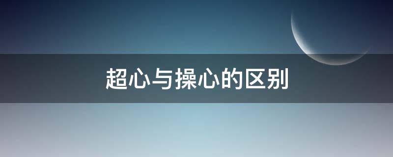 超心與操心的區(qū)別（操心和上心的區(qū)別）