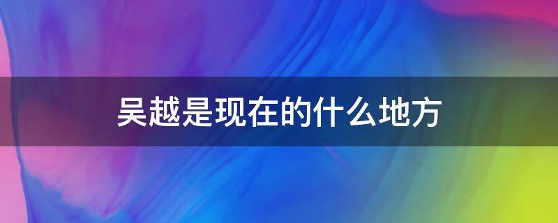 吳越是現(xiàn)在的什么地方 吳越是什么地方人