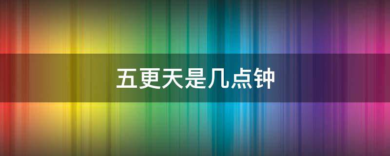 五更天是几点钟 五更天大约是几点