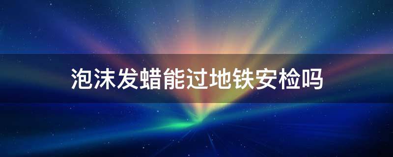 泡沫發(fā)蠟?zāi)苓^(guò)地鐵安檢嗎 發(fā)蠟坐地鐵可以過(guò)安檢嗎