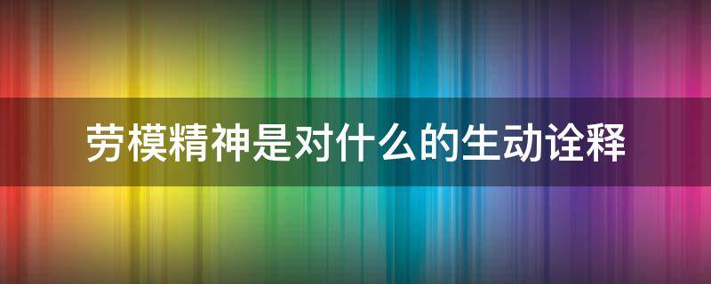 劳模精神是对什么的生动诠释 劳模精神的内涵是(