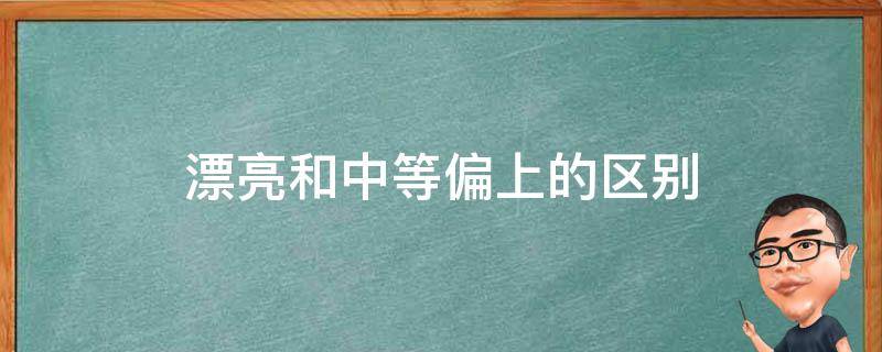 漂亮和中等偏上的区别（中等好看是什么意思）