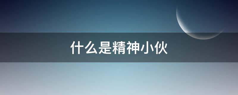 什么是精神小伙 什么是精神小伙儿