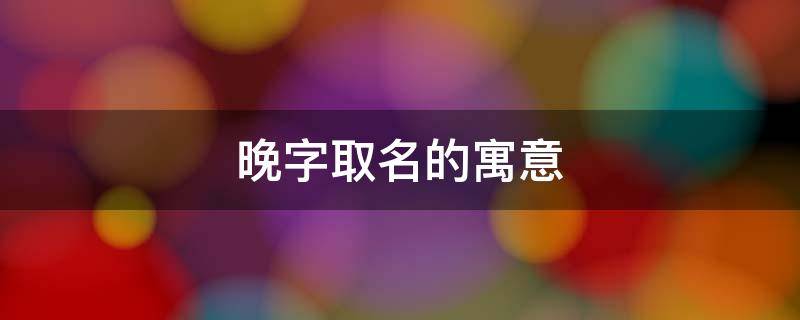 晚字取名的寓意 晚字取名的寓意男孩