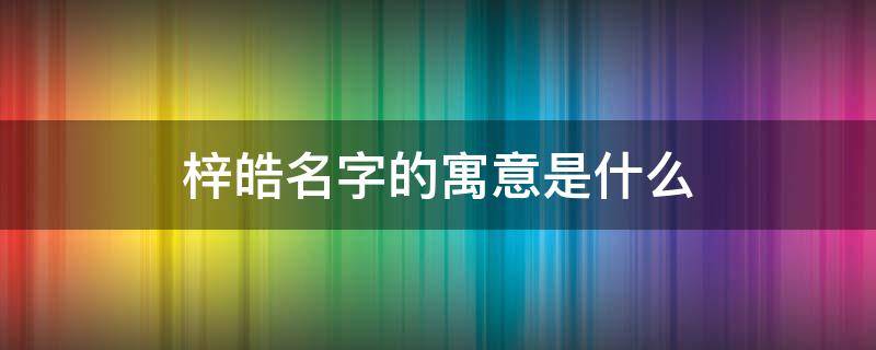 梓皓名字的寓意是什么 梓皓是什么意思用作名