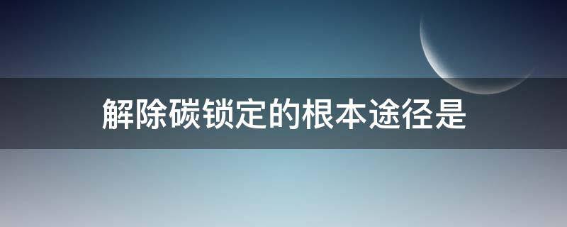 解除碳锁定的根本途径是 碳锁定的不利后果答案