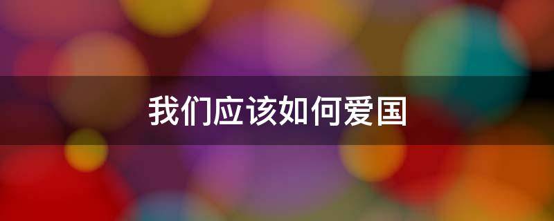 我們應(yīng)該如何愛國 作為一名小學(xué)生,我們應(yīng)該如何愛國