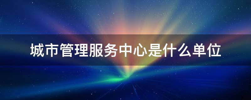 城市管理服務(wù)中心是什么單位 城市管理服務(wù)中心是什么性質(zhì)