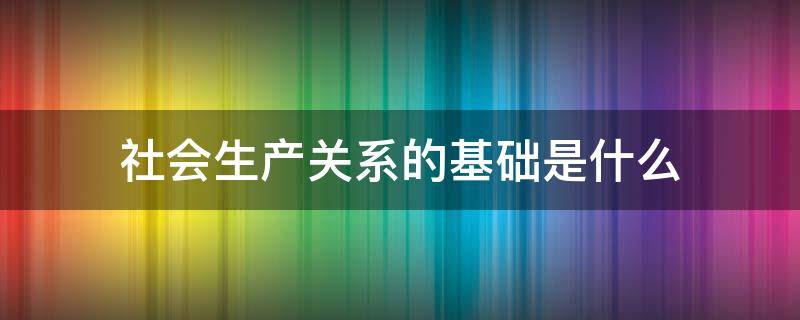 社會生產(chǎn)關(guān)系的基礎(chǔ)是什么 社會關(guān)系是以生產(chǎn)關(guān)系為基礎(chǔ)的什么的總和