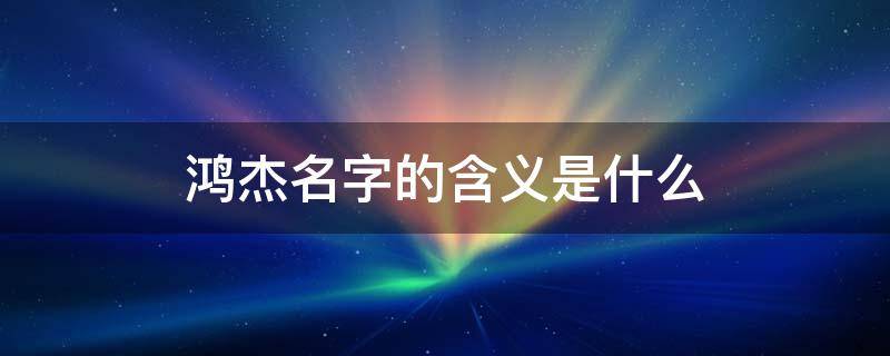 鴻杰名字的含義是什么 鴻杰的意思和解釋