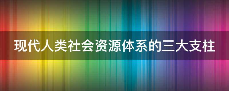 现代人类社会资源体系的三大支柱 人类社会发展三大支柱