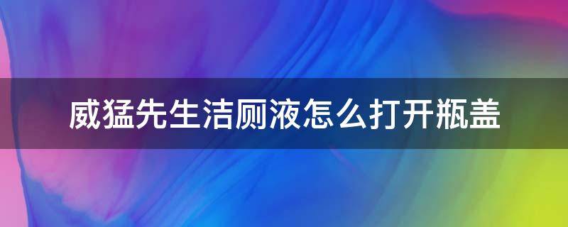 威猛先生洁厕液怎么打开瓶盖（威猛先生洁厕液瓶盖拧不开）