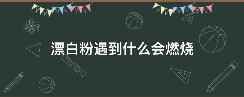 漂白粉遇到什么会燃烧 漂白粉为什么会自燃