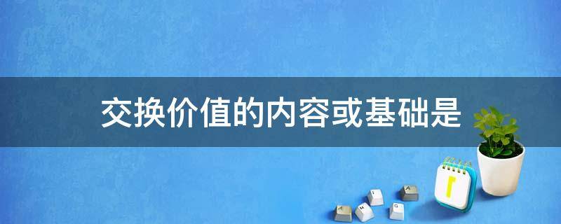 交换价值的内容或基础是 交换价值的内容或基础是使用价值还是价值