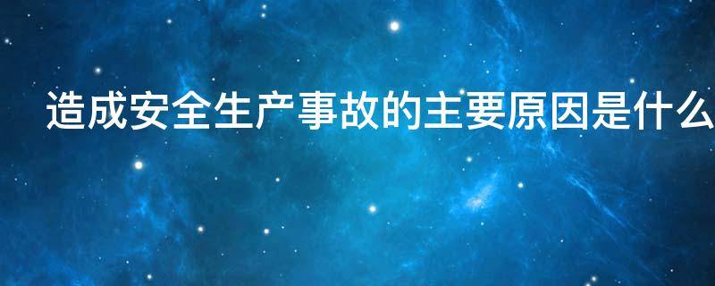 造成安全生产事故的主要原因是什么（发生安全生产事故的主要原因是什么）