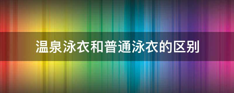 溫泉泳衣和普通泳衣的區(qū)別（溫泉裝和游泳裝有區(qū)別嗎）