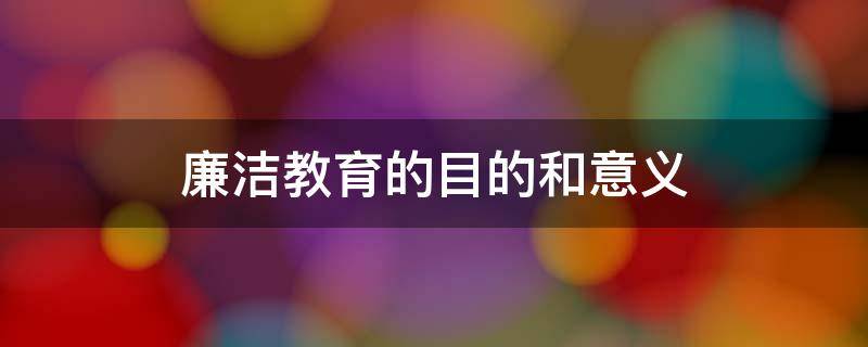 廉洁教育的目的和意义（廉洁教育的目的是什么）