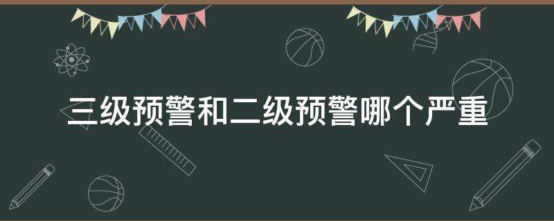 三级预警和二级预警哪个严重（三级预警和四级预警哪个严重）