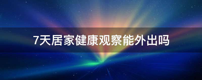 7天居家健康观察能外出吗 七天居家健康监测可以出门吗