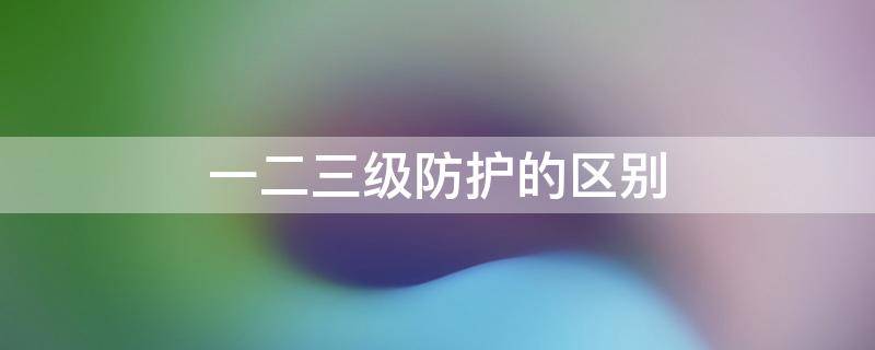 一二三級防護的區(qū)別 什么叫一二三級防護