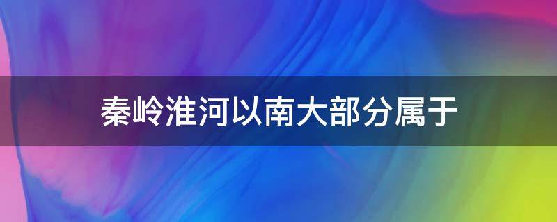 秦岭淮河以南大部分属于（秦岭淮河以南大部分属于什么带）